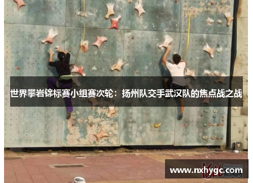 世界攀岩锦标赛小组赛次轮：扬州队交手武汉队的焦点战之战